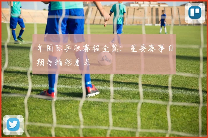 年国际乒联赛程全览:重要赛事日期与精彩看点