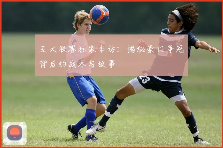五大联赛独家专访:揭秘豪门争冠背后的战术与故事