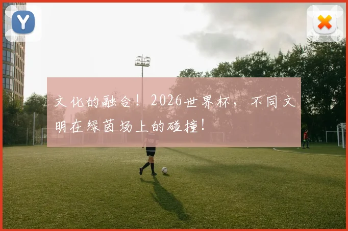 文化的融合!2026世界杯,不同文明在绿茵场上的碰撞!