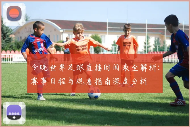 今晚世界足球直播时间表全解析:赛事日程与观看指南深度分析