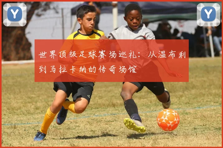 世界顶级足球赛场巡礼:从温布利到马拉卡纳的传奇场馆